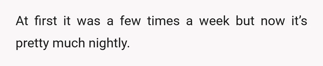At first it was a few times a week but now it’s pretty much nightly.
