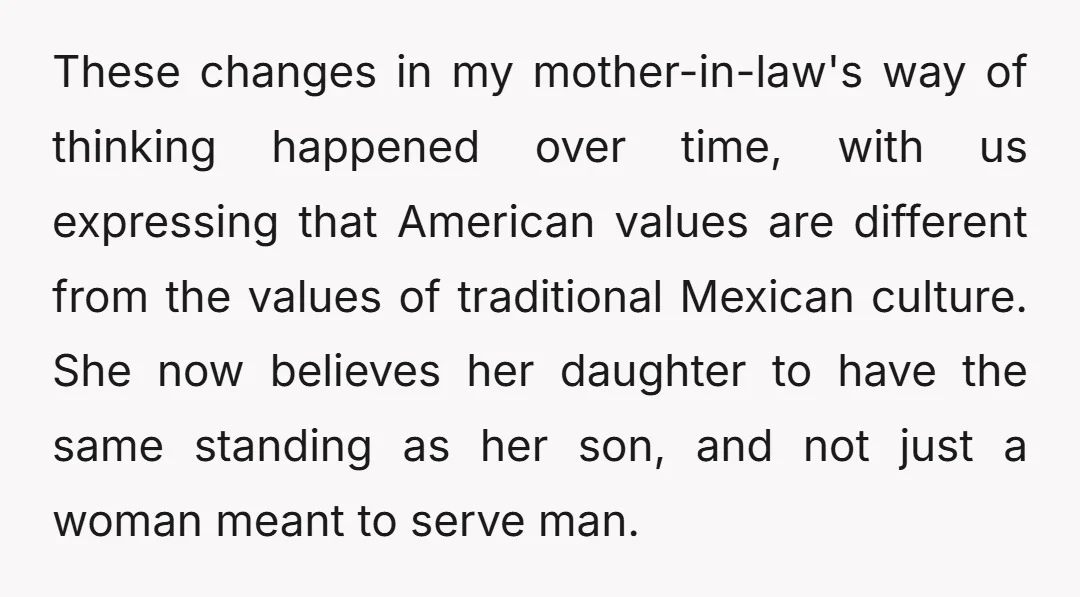 These changes in my mother-in-law's way of thinking happened over time, with us expressing that American values are different from the values of traditional Mexican culture. She now believes her...