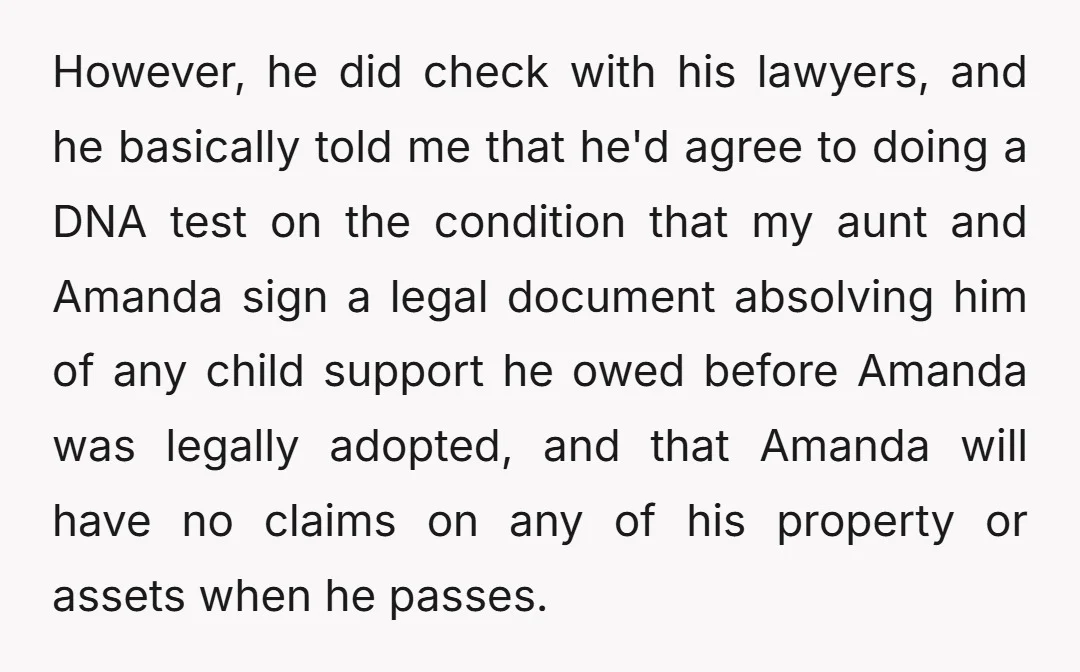 However, he did check with his lawyers, and he basically told me that he'd agree to doing a DNA test on the condition that my aunt and Amanda sign a...