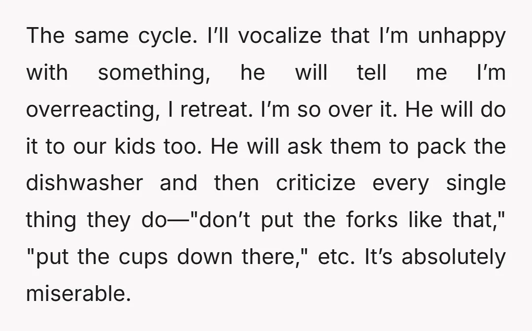 The same cycle. I’ll vocalize that I’m unhappy with something, he will tell me I’m overreacting, I retreat. I’m so over it. He will do it to our kids too....