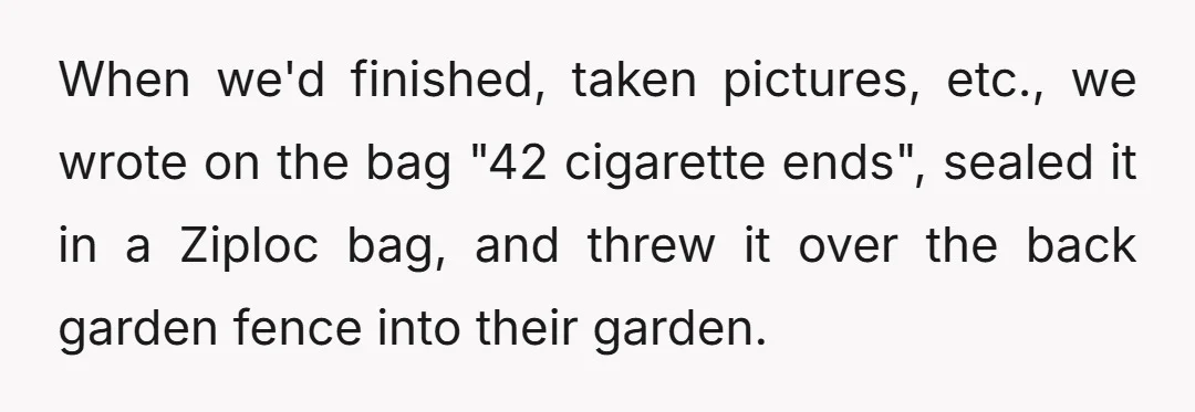 When we'd finished, taken pictures, etc., we wrote on the bag "42 cigarette ends", sealed it in a Ziploc bag, and threw it over the back garden fence into their...