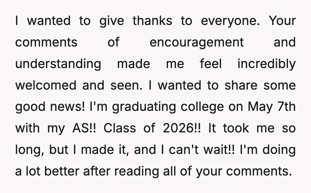 I wanted to give thanks to everyone. Your comments of encouragement and understanding made me feel incredibly welcomed and seen. I wanted to share some good news! I'm graduating college...