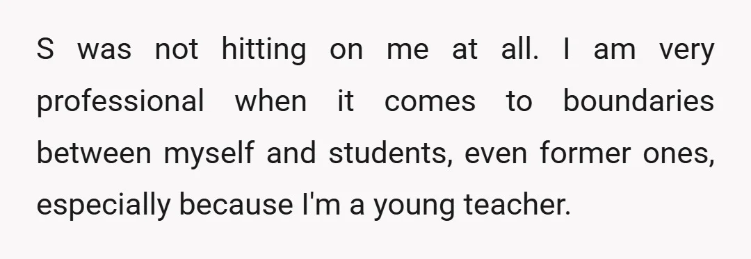 S was not hitting on me at all. I am very professional when it comes to boundaries between myself and students, even former ones, especially because I'm a young teacher.