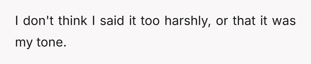 I don't think I said it too harshly, or that it was my tone.