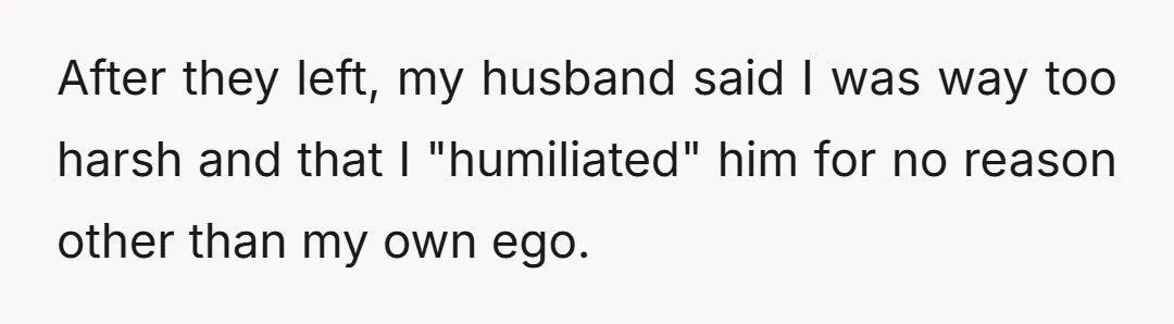 After they left, my husband said I was way too harsh and that I "humiliated" him for no reason other than my own ego.