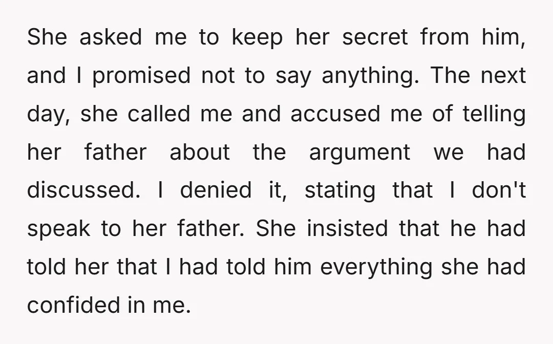 She asked me to keep her secret from him, and I promised not to say anything. The next day, she called me and accused me of telling her father about...