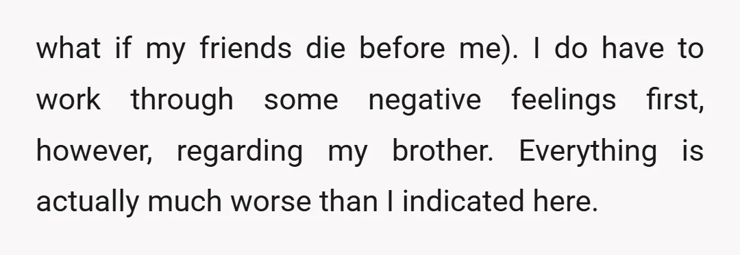 what if my friends die before me). I do have to work through some negative feelings first, however, regarding my brother. Everything is actually much worse than I indicated here.