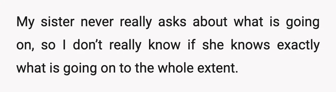 My sister never really asks about what is going on, so I don’t really know if she knows exactly what is going on to the whole extent.