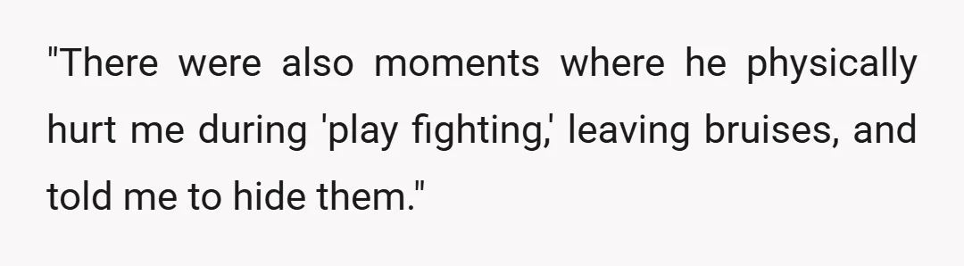 "There were also moments where he physically hurt me during 'play fighting,' leaving bruises, and told me to hide them."