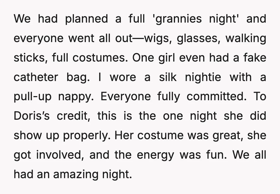 We had planned a full 'grannies night' and everyone went all out—wigs, glasses, walking sticks, full costumes. One girl even had a fake catheter bag. I wore a silk nightie...