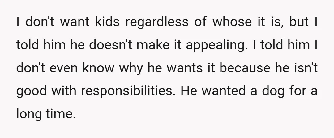 I don't want kids regardless of whose it is, but I told him he doesn't make it appealing. I told him I don't even know why he wants it because...