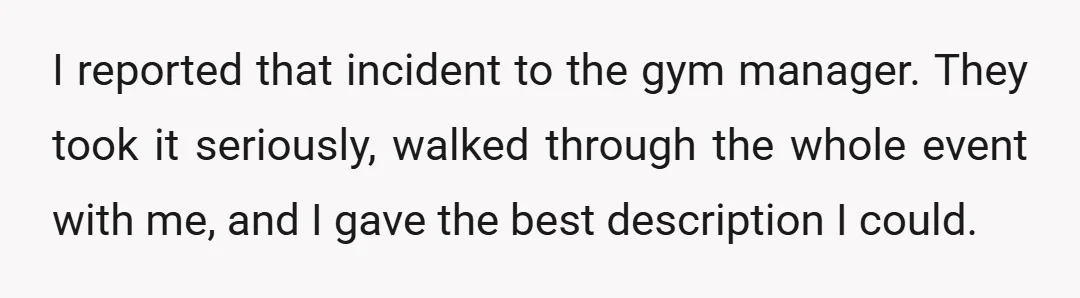 I reported that incident to the gym manager. They took it seriously, walked through the whole event with me, and I gave the best description I could.