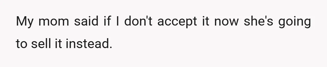 My mom said if I don't accept it now she's going to sell it instead.