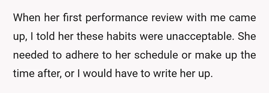 When her first performance review with me came up, I told her these habits were unacceptable. She needed to adhere to her schedule or make up the time after, or...