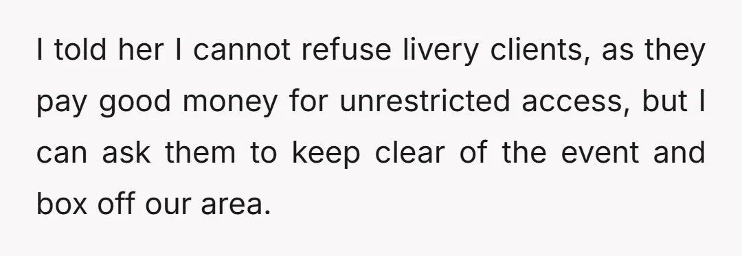 I told her I cannot refuse livery clients, as they pay good money for unrestricted access, but I can ask them to keep clear of the event and box off...