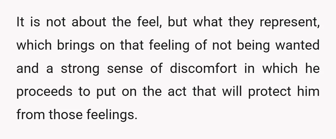 It is not about the feel, but what they represent, which brings on that feeling of not being wanted and a strong sense of discomfort in which he proceeds to...