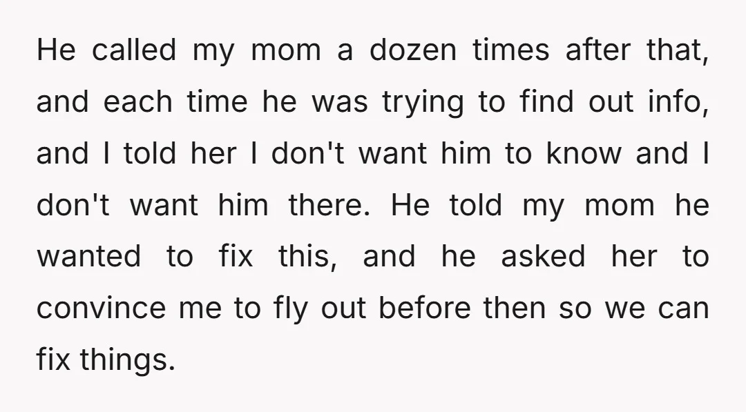 He called my mom a dozen times after that, and each time he was trying to find out info, and I told her I don't want him to know and...