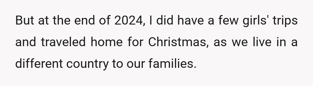But at the end of 2024, I did have a few girls' trips and traveled home for Christmas, as we live in a different country to our families.