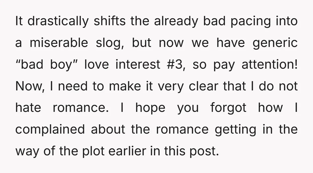 It drastically shifts the already bad pacing into a miserable slog, but now we have generic “bad boy” love interest #3, so pay attention! Now, I need to make it...