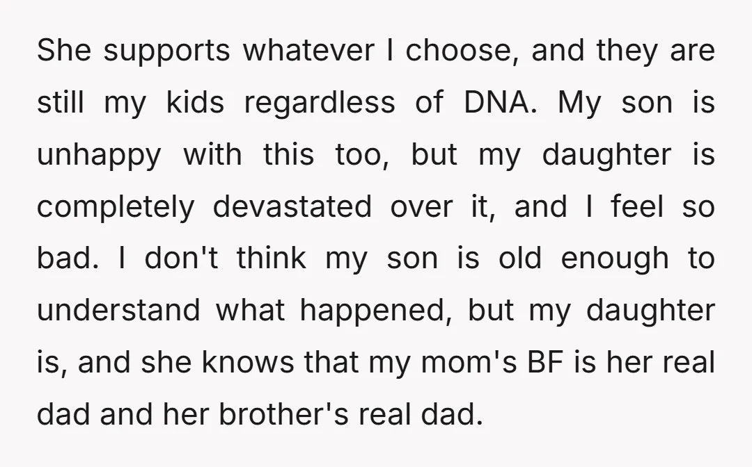 She supports whatever I choose, and they are still my kids regardless of DNA. My son is unhappy with this too, but my daughter is completely devastated over it, and...