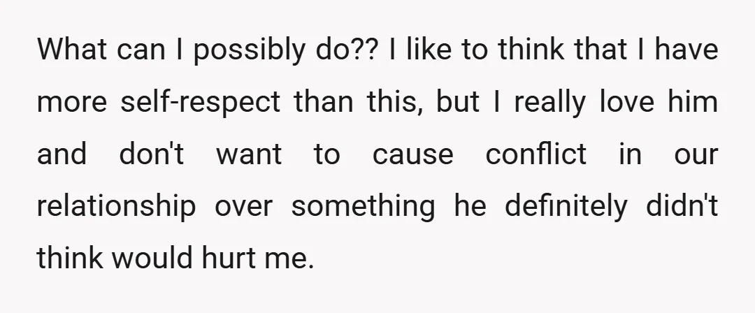 What can I possibly do?? I like to think that I have more self-respect than this, but I really love him and don't want to cause conflict in our relationship...