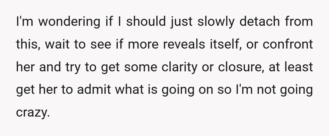 I'm wondering if I should just slowly detach from this, wait to see if more reveals itself, or confront her and try to get some clarity or closure, at least...