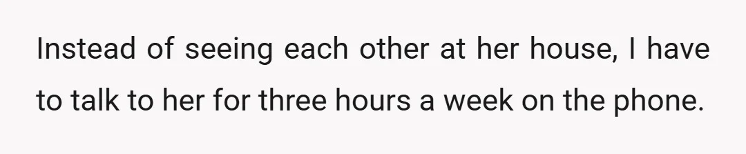 Instead of seeing each other at her house, I have to talk to her for three hours a week on the phone.