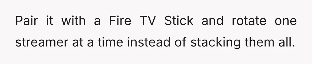 Pair it with a Fire TV Stick and rotate one streamer at a time instead of stacking them all.