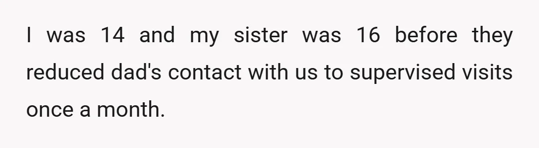 I was 14 and my sister was 16 before they reduced dad's contact with us to supervised visits once a month.