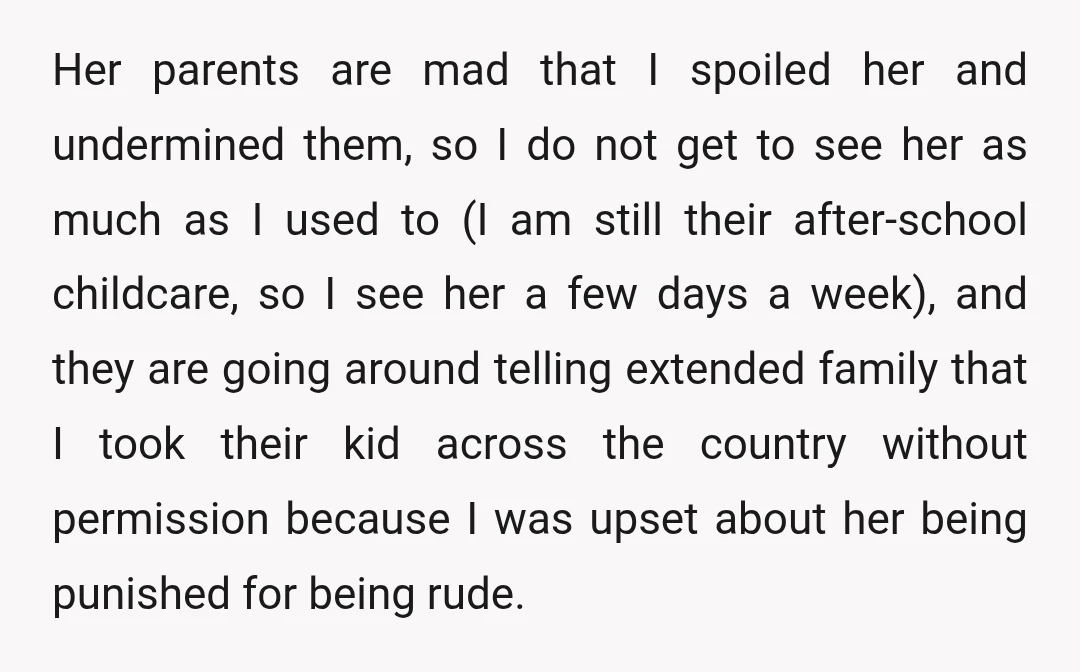 Her parents are mad that I spoiled her and undermined them, so I do not get to see her as much as I used to (I am still their after-school...