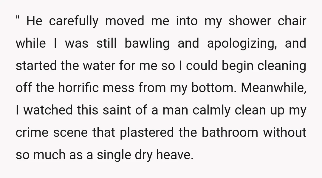 " He carefully moved me into my shower chair while I was still bawling and apologizing, and started the water for me so I could begin cleaning off the horrific...