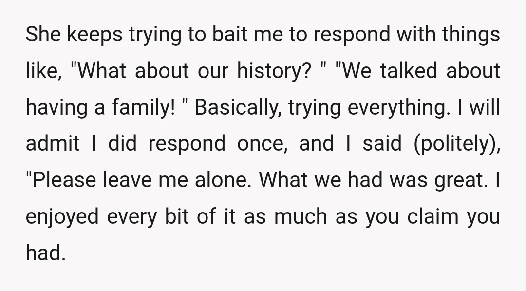 She keeps trying to bait me to respond with things like, "What about our history? " "We talked about having a family! " Basically, trying everything. I will admit I...
