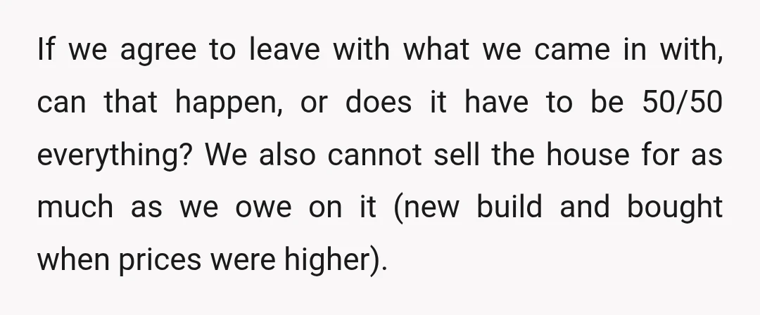If we agree to leave with what we came in with, can that happen, or does it have to be 50/50 everything? We also cannot sell the house for as...