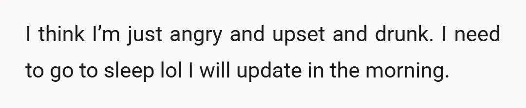 I think I’m just angry and upset and drunk. I need to go to sleep lol I will update in the morning.