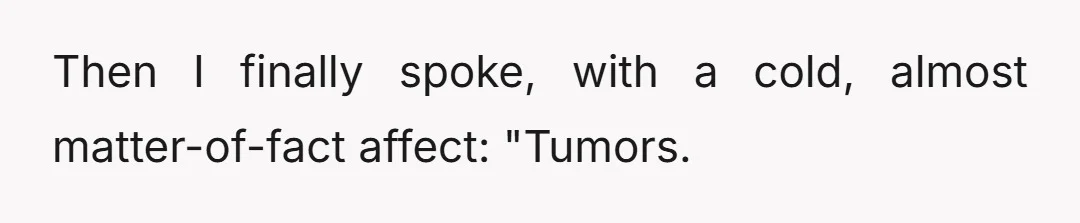 Then I finally spoke, with a cold, almost matter-of-fact affect: "Tumors.