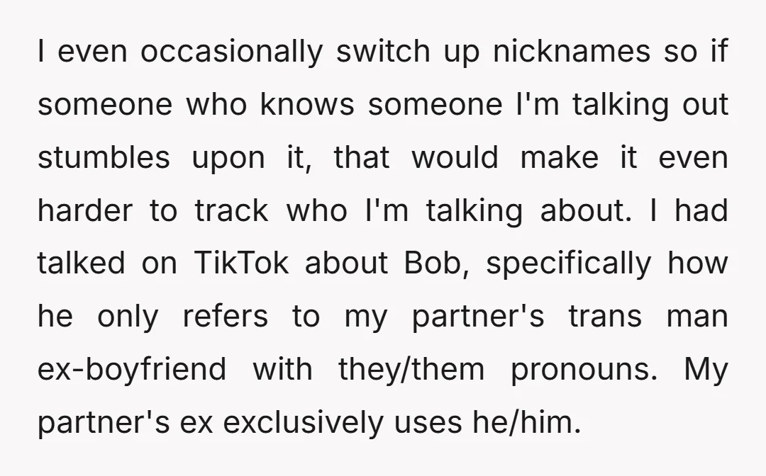I even occasionally switch up nicknames so if someone who knows someone I'm talking out stumbles upon it, that would make it even harder to track who I'm talking about....
