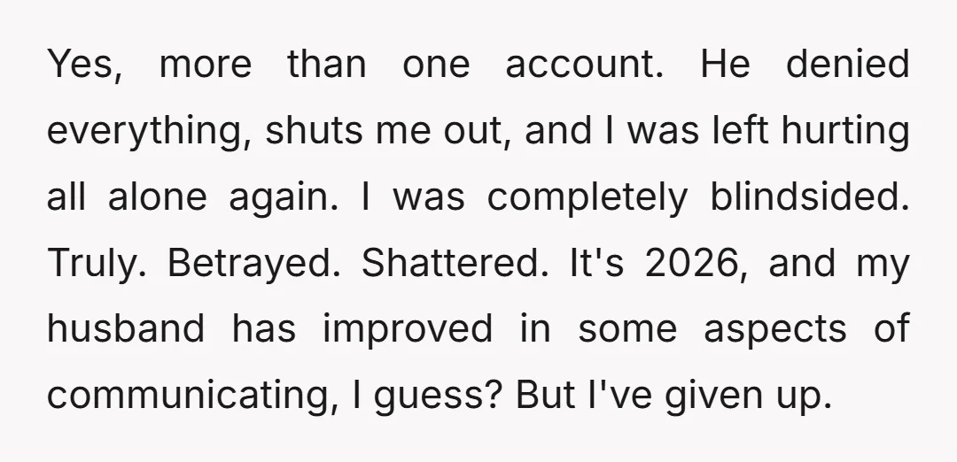 Yes, more than one account. He denied everything, shuts me out, and I was left hurting all alone again. I was completely blindsided. Truly. Betrayed. Shattered. It's 2026, and my...