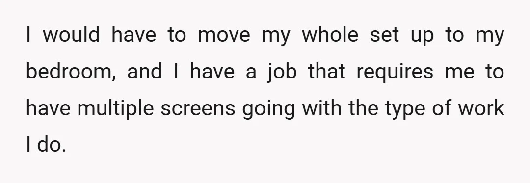 I would have to move my whole set up to my bedroom, and I have a job that requires me to have multiple screens going with the type of work...