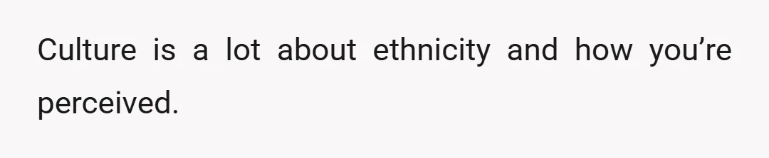 Culture is a lot about ethnicity and how you’re perceived.