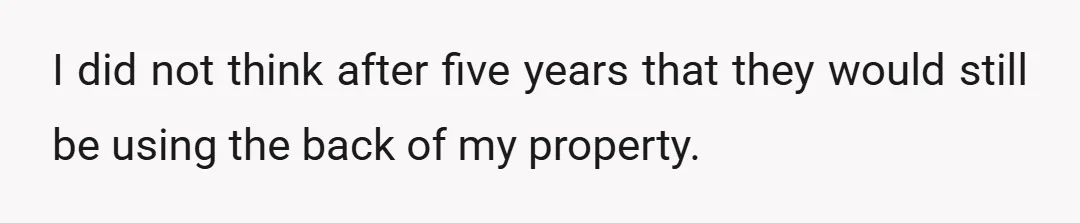 I did not think after five years that they would still be using the back of my property.