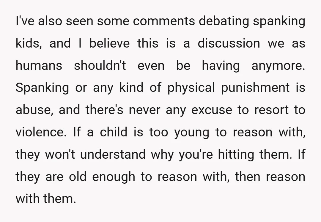 I've also seen some comments debating spanking kids, and I believe this is a discussion we as humans shouldn't even be having anymore. Spanking or any kind of physical punishment...