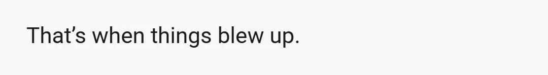 That’s when things blew up.