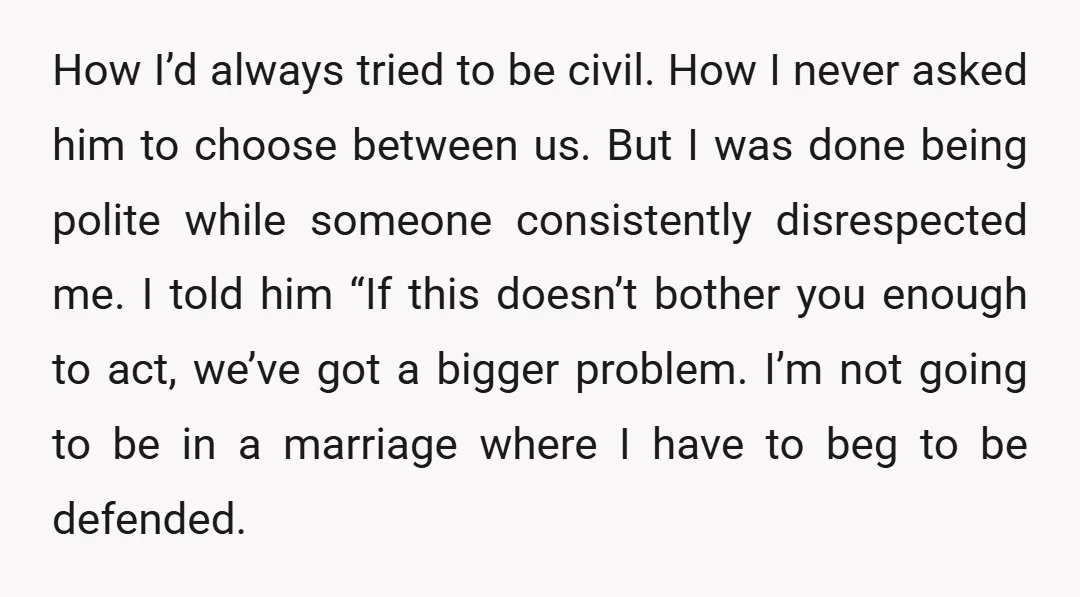 How I’d always tried to be civil. How I never asked him to choose between us. But I was done being polite while someone consistently disrespected me. I told him...