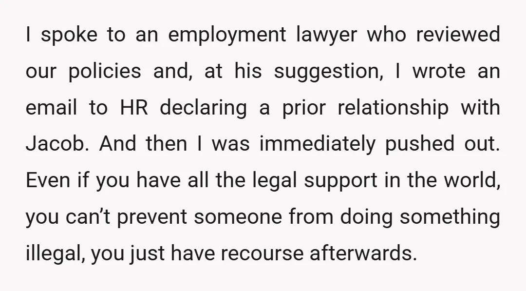 I spoke to an employment lawyer who reviewed our policies and, at his suggestion, I wrote an email to HR declaring a prior relationship with Jacob. And then I was...