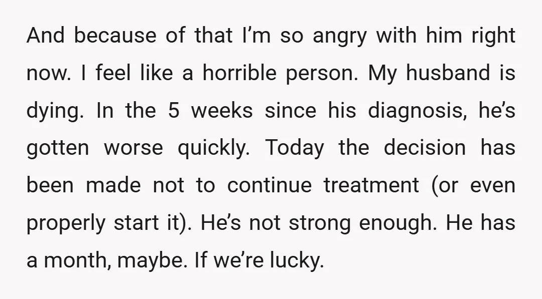 And because of that I’m so angry with him right now. I feel like a horrible person. My husband is dying. In the 5 weeks since his diagnosis, he’s gotten...