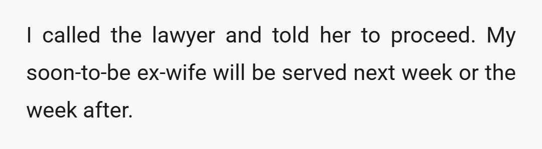 I called the lawyer and told her to proceed. My soon-to-be ex-wife will be served next week or the week after.