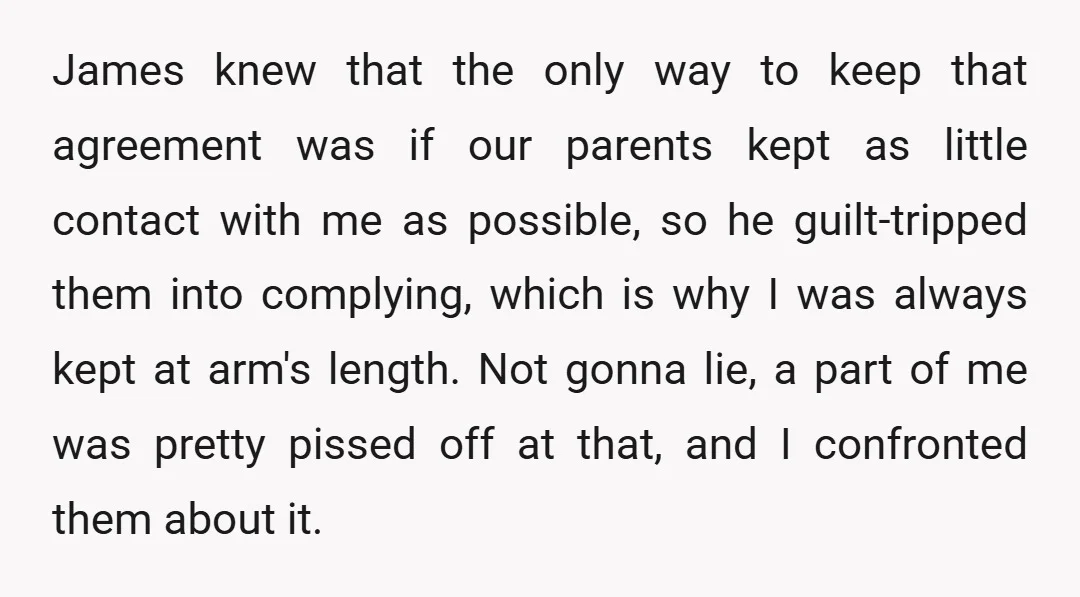 James knew that the only way to keep that agreement was if our parents kept as little contact with me as possible, so he guilt-tripped them into complying, which is...