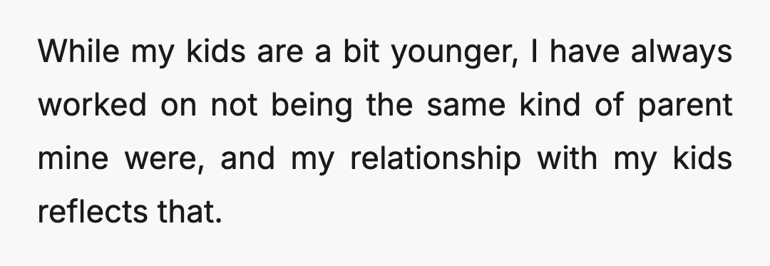 While my kids are a bit younger, I have always worked on not being the same kind of parent mine were, and my relationship with my kids reflects that.