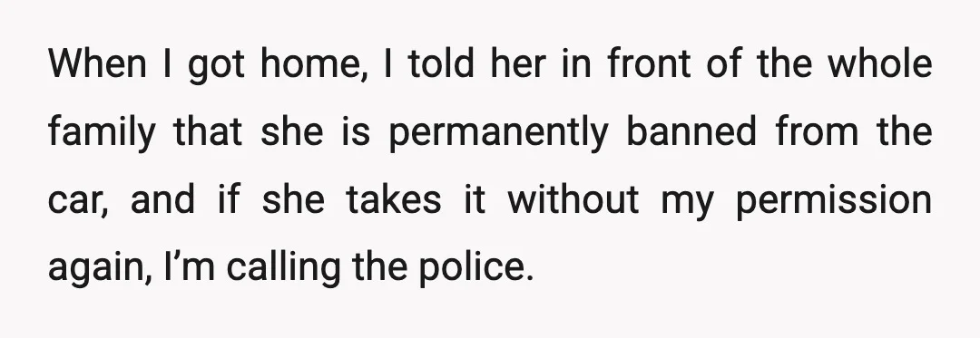 When I got home, I told her in front of the whole family that she is permanently banned from the car, and if she takes it without my permission again,...