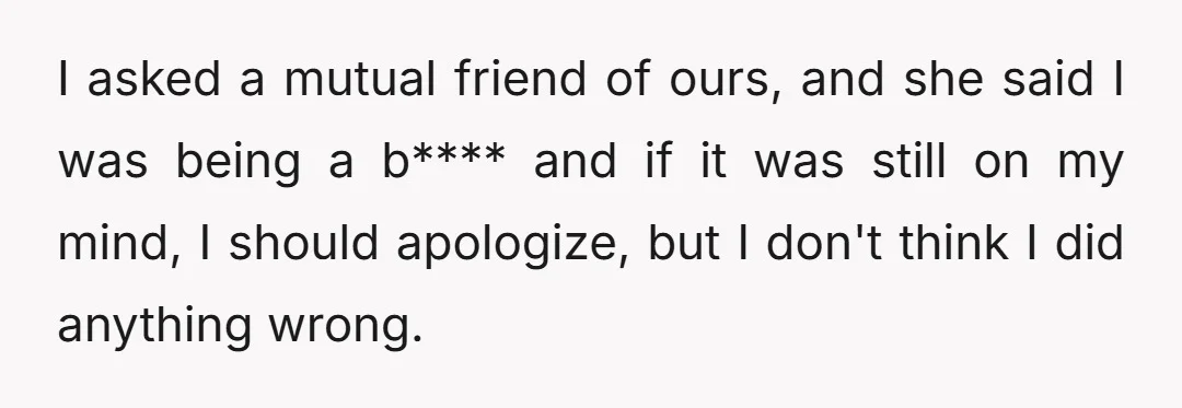 I asked a mutual friend of ours, and she said I was being a b**** and if it was still on my mind, I should apologize, but I don't think...